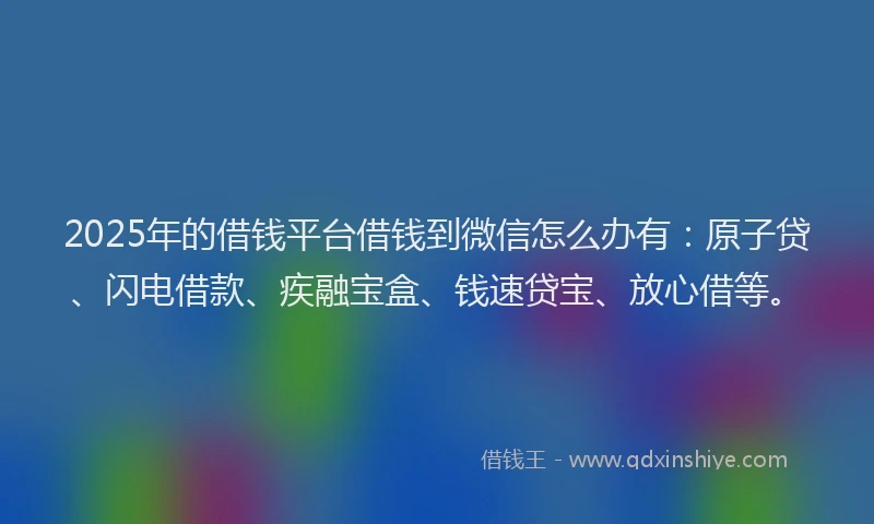 2025年的借钱平台借钱到微信怎么办有：原子贷、闪电借款、疾融宝盒、钱速贷宝、放心借等。