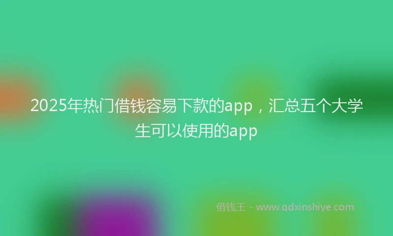 2025年热门借钱容易下款的app，汇总五个大学生可以使用的app