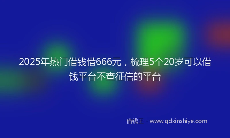 2025年热门借钱借666元，梳理5个20岁可以借钱平台不查征信的平台