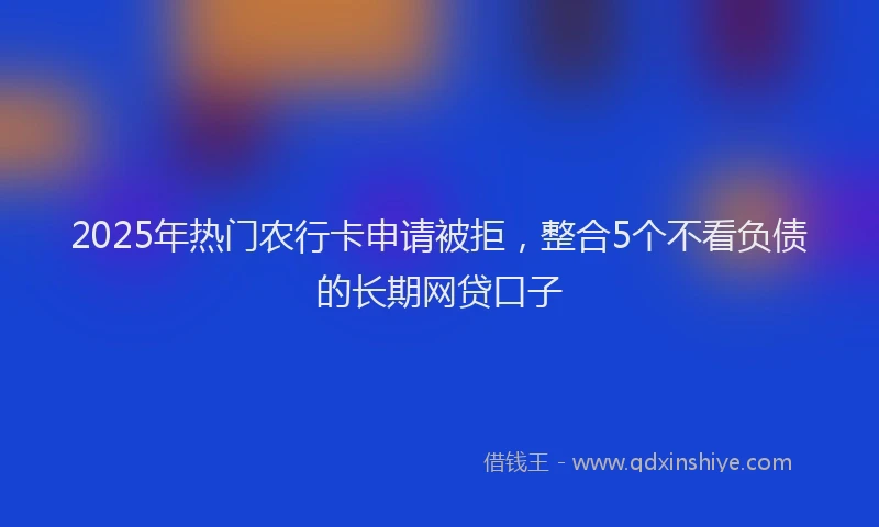 2025年热门农行卡申请被拒，整合5个不看负债的长期网贷口子