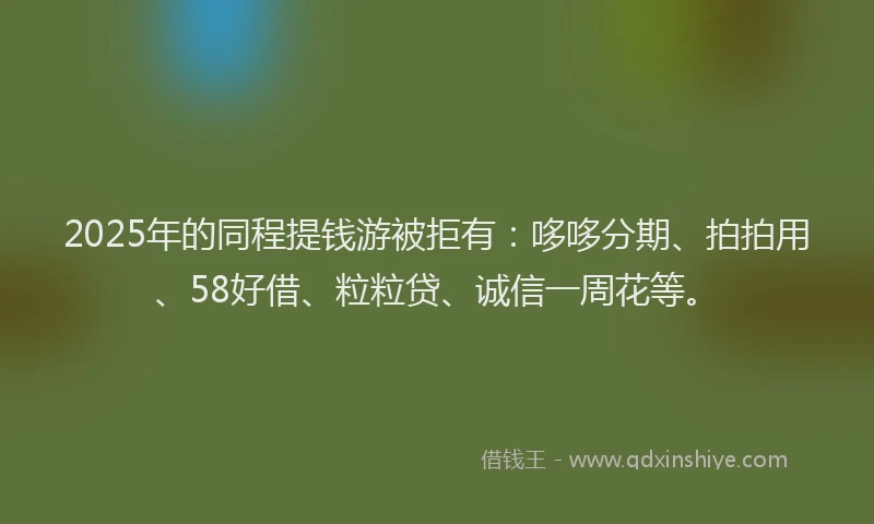 2025年的同程提钱游被拒有：哆哆分期、拍拍用、58好借、粒粒贷、诚信一周花等。