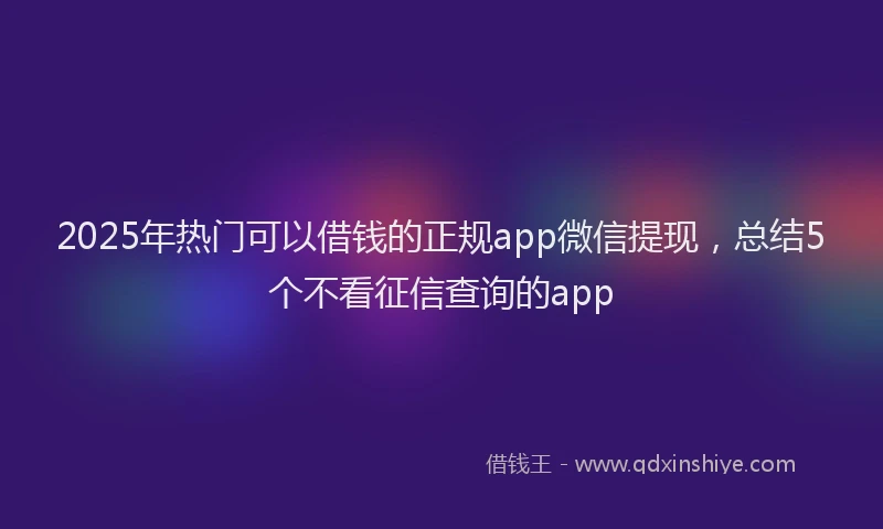2025年热门可以借钱的正规app微信提现，总结5个不看征信查询的app