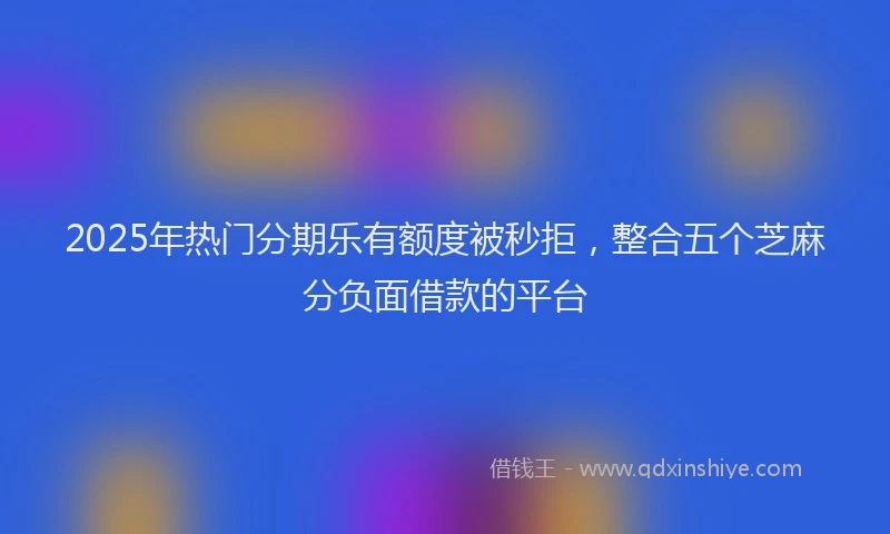 2025年热门分期乐有额度被秒拒，整合五个芝麻分负面借款的平台