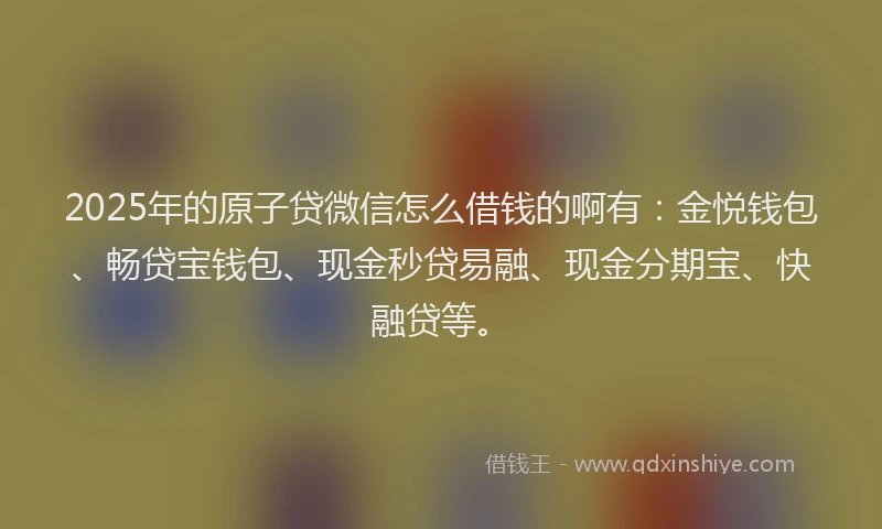 2025年的原子贷微信怎么借钱的啊有：金悦钱包、畅贷宝钱包、现金秒贷易融、现金分期宝、快融贷等。