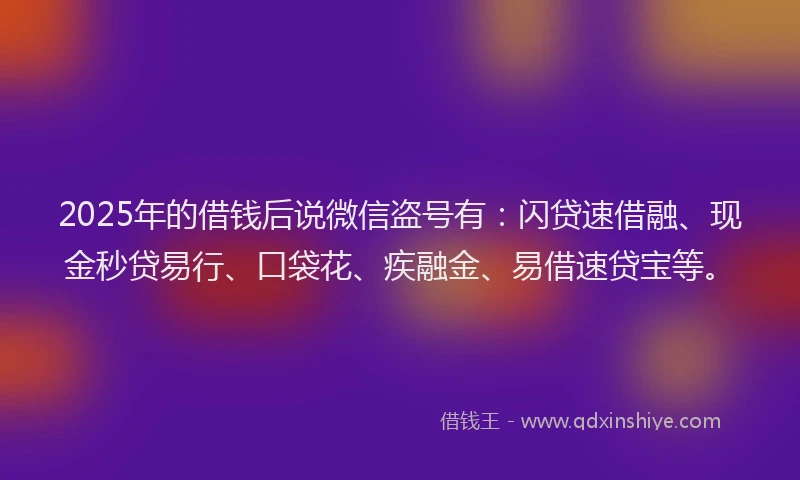 2025年的借钱后说微信盗号有：闪贷速借融、现金秒贷易行、口袋花、疾融金、易借速贷宝等。