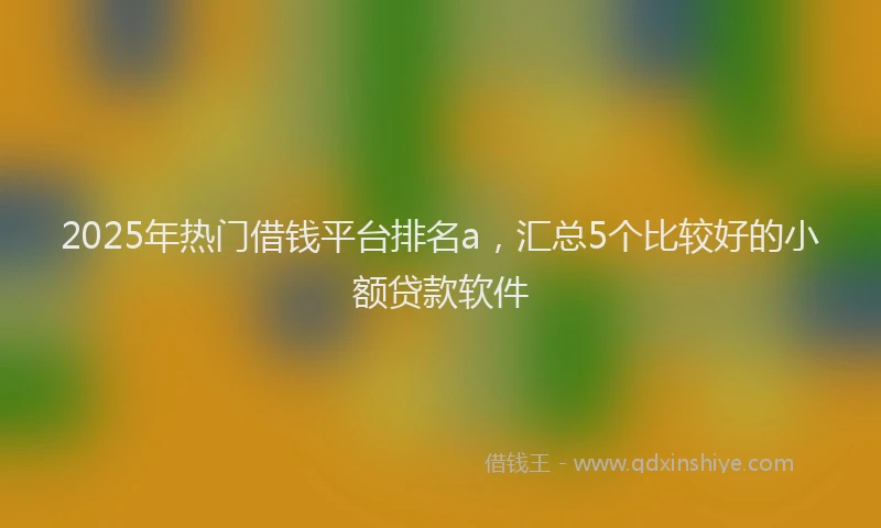 2025年热门借钱平台排名a，汇总5个比较好的小额贷款软件