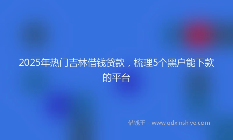2025年热门吉林借钱贷款，梳理5个黑户能下款的平台