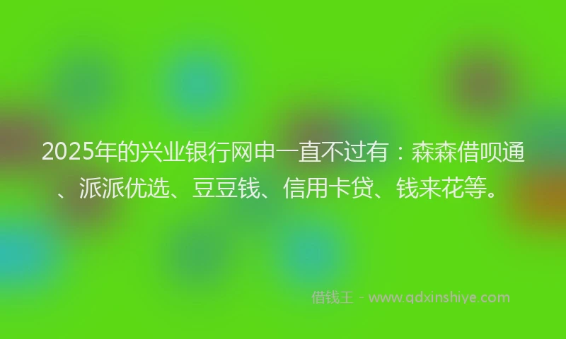 2025年的兴业银行网申一直不过有：森森借呗通、派派优选、豆豆钱、信用卡贷、钱来花等。