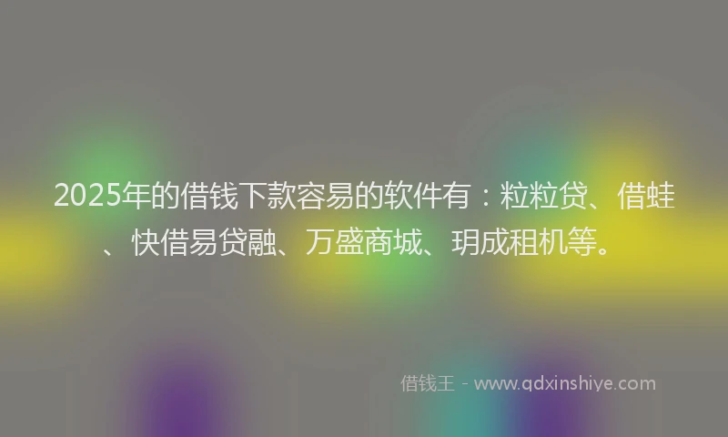 2025年的借钱下款容易的软件有：粒粒贷、借蛙、快借易贷融、万盛商城、玥成租机等。