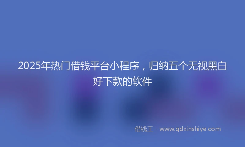 2025年热门借钱平台小程序，归纳五个无视黑白好下款的软件