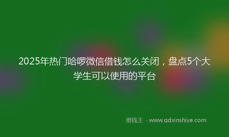 2025年热门哈啰微信借钱怎么关闭，盘点5个大学生可以使用的平台