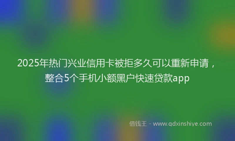 2025年热门兴业信用卡被拒多久可以重新申请，整合5个手机小额黑户快速贷款app