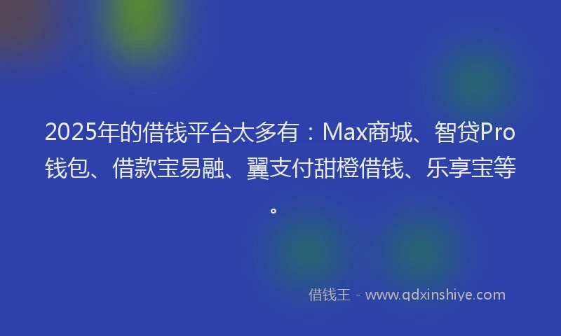 2025年的借钱平台太多有：Max商城、智贷Pro钱包、借款宝易融、翼支付甜橙借钱、乐享宝等。