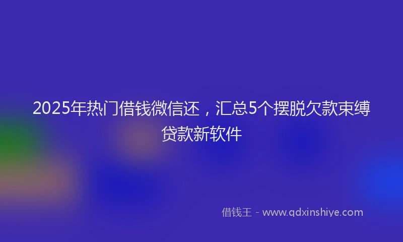 2025年热门借钱微信还，汇总5个摆脱欠款束缚贷款新软件