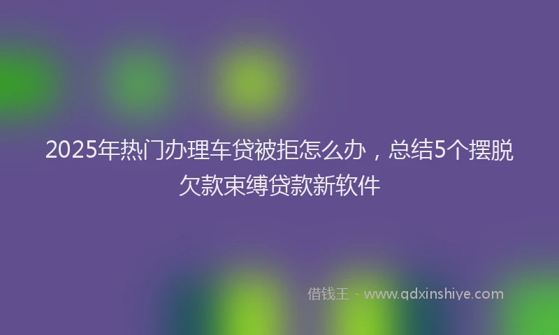 2025年热门办理车贷被拒怎么办，总结5个摆脱欠款束缚贷款新软件