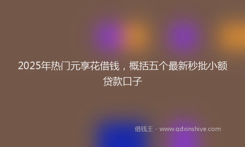 2025年热门元享花借钱，概括五个最新秒批小额贷款口子