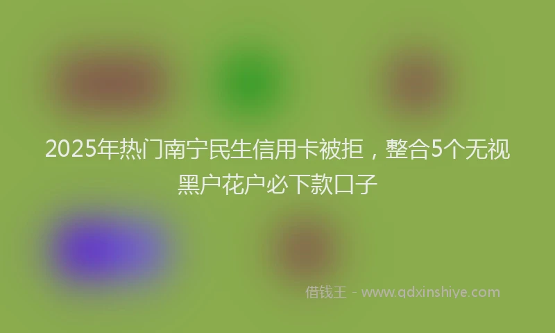 2025年热门南宁民生信用卡被拒，整合5个无视黑户花户必下款口子