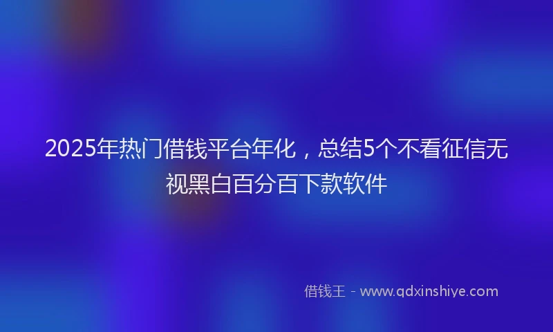 2025年热门借钱平台年化，总结5个不看征信无视黑白百分百下款软件