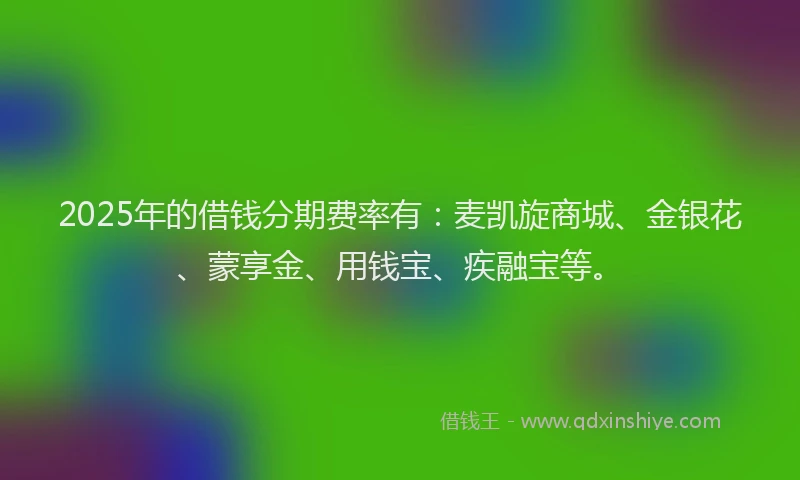 2025年的借钱分期费率有：麦凯旋商城、金银花、蒙享金、用钱宝、疾融宝等。
