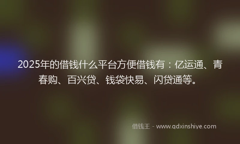 2025年的借钱什么平台方便借钱有：亿运通、青春购、百兴贷、钱袋快易、闪贷通等。