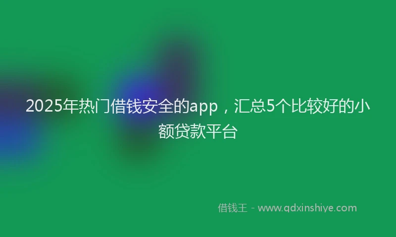 2025年热门借钱安全的app，汇总5个比较好的小额贷款平台
