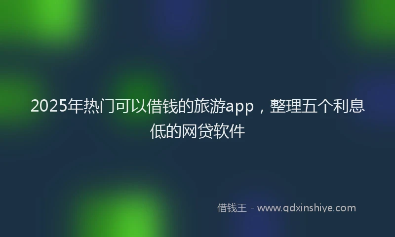 2025年热门可以借钱的旅游app，整理五个利息低的网贷软件