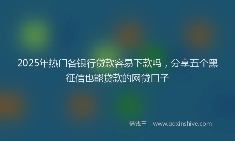 2025年热门各银行贷款容易下款吗，分享五个黑征信也能贷款的网贷口子