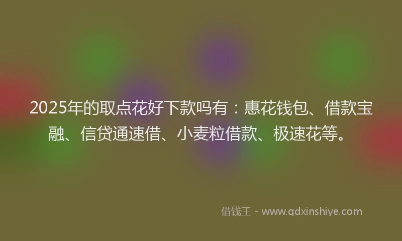 2025年的取点花好下款吗有：惠花钱包、借款宝融、信贷通速借、小麦粒借款、极速花等。