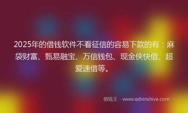 2025年的借钱软件不看征信的容易下款的有：麻袋财富、甄易融宝、万信钱包、现金侠快借、超爱速借等。
