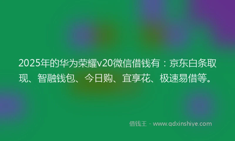 2025年的华为荣耀v20微信借钱有：京东白条取现、智融钱包、今日购、宜享花、极速易借等。
