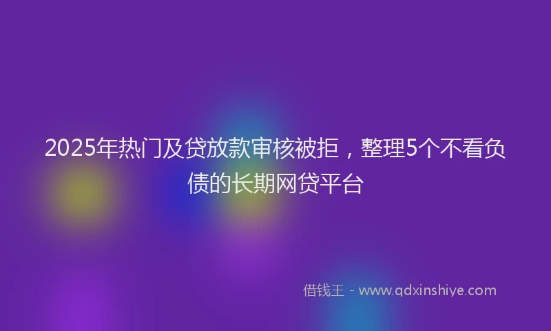 2025年热门及贷放款审核被拒，整理5个不看负债的长期网贷平台