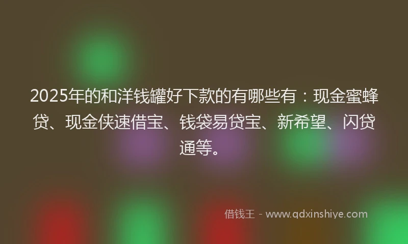 2025年的和洋钱罐好下款的有哪些有：现金蜜蜂贷、现金侠速借宝、钱袋易贷宝、新希望、闪贷通等。