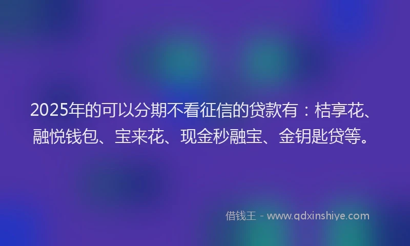 2025年的可以分期不看征信的贷款有：桔享花、融悦钱包、宝来花、现金秒融宝、金钥匙贷等。