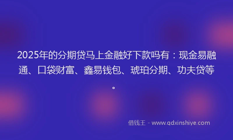 2025年的分期贷马上金融好下款吗有：现金易融通、口袋财富、鑫易钱包、琥珀分期、功夫贷等。