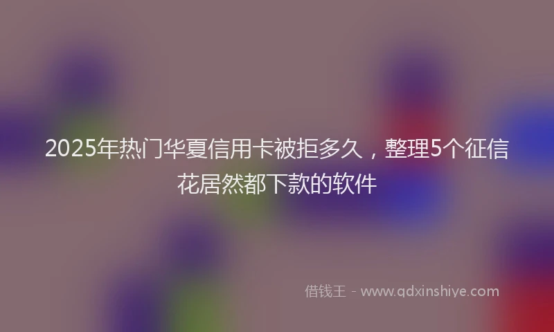 2025年热门华夏信用卡被拒多久，整理5个征信花居然都下款的软件
