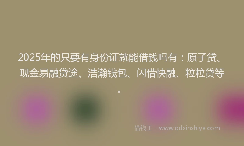 2025年的只要有身份证就能借钱吗有：原子贷、现金易融贷途、浩瀚钱包、闪借快融、粒粒贷等。