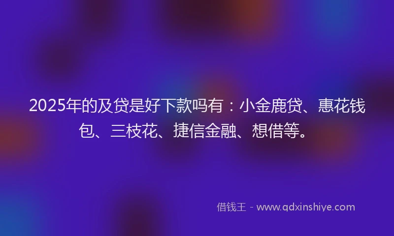 2025年的及贷是好下款吗有：小金鹿贷、惠花钱包、三枝花、捷信金融、想借等。