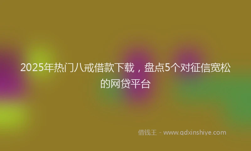 2025年热门八戒借款下载，盘点5个对征信宽松的网贷平台