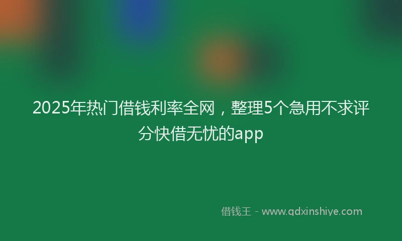 2025年热门借钱利率全网，整理5个急用不求评分快借无忧的app