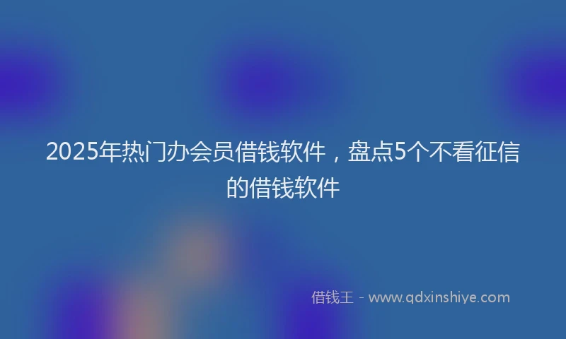 2025年热门办会员借钱软件，盘点5个不看征信的借钱软件