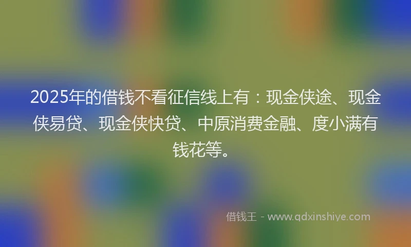 2025年的借钱不看征信线上有：现金侠途、现金侠易贷、现金侠快贷、中原消费金融、度小满有钱花等。
