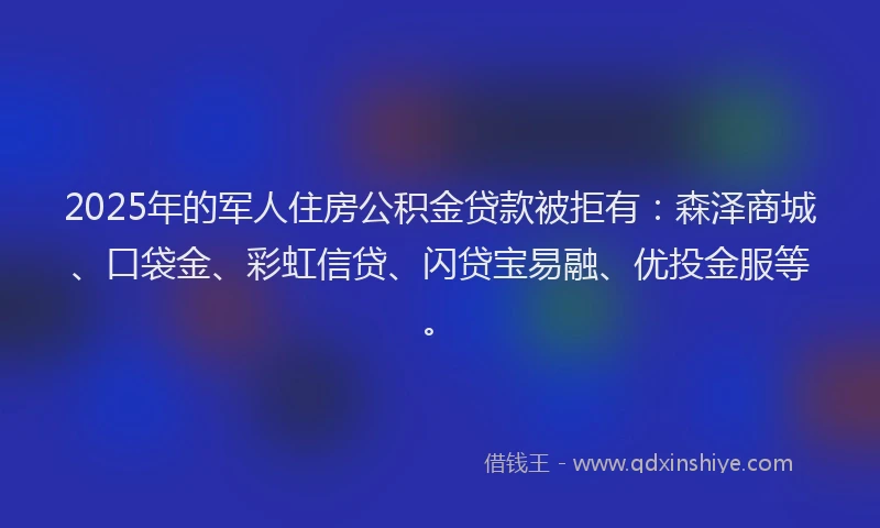 2025年的军人住房公积金贷款被拒有：森泽商城、口袋金、彩虹信贷、闪贷宝易融、优投金服等。