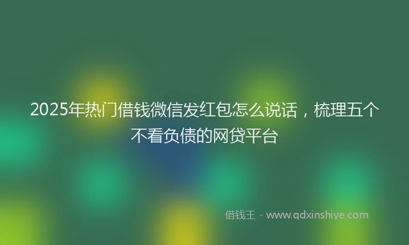2025年热门借钱微信发红包怎么说话，梳理五个不看负债的网贷平台