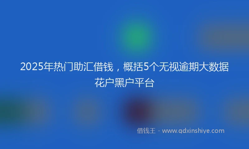 2025年热门助汇借钱，概括5个无视逾期大数据花户黑户平台