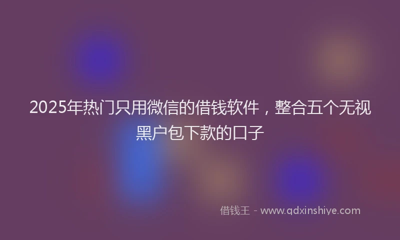 2025年热门只用微信的借钱软件，整合五个无视黑户包下款的口子