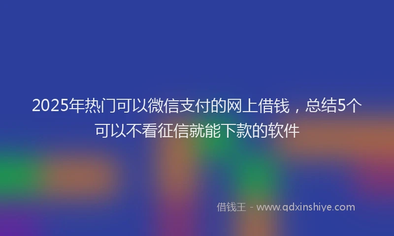 2025年热门可以微信支付的网上借钱，总结5个可以不看征信就能下款的软件