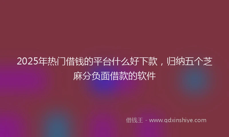 2025年热门借钱的平台什么好下款，归纳五个芝麻分负面借款的软件