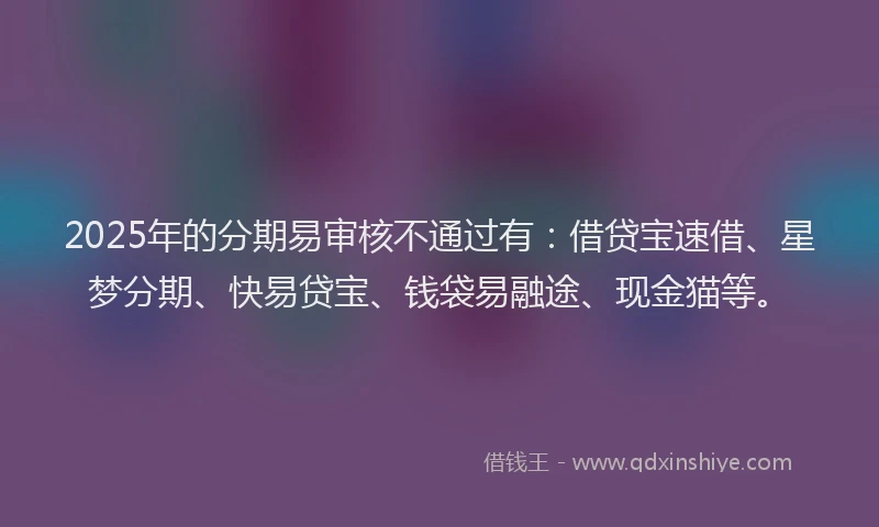 2025年的分期易审核不通过有：借贷宝速借、星梦分期、快易贷宝、钱袋易融途、现金猫等。