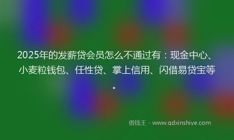 2025年的发薪贷会员怎么不通过有：现金中心、小麦粒钱包、任性贷、掌上信用、闪借易贷宝等。