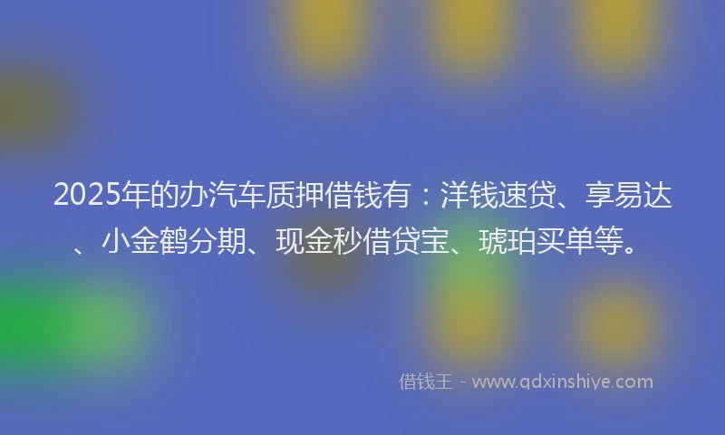 2025年的办汽车质押借钱有：洋钱速贷、享易达、小金鹤分期、现金秒借贷宝、琥珀买单等。